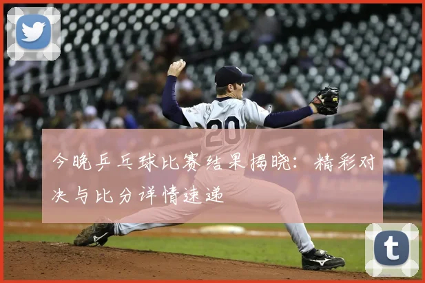 今晚乒乓球比赛结果揭晓：精彩对决与比分详情速递