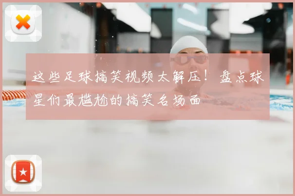 这些足球搞笑视频太解压!盘点球星们最尴尬的搞笑名场面