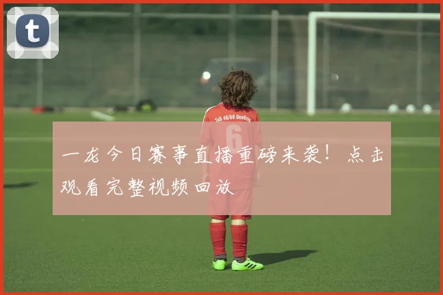 一龙今日赛事直播重磅来袭!点击观看完整视频回放
