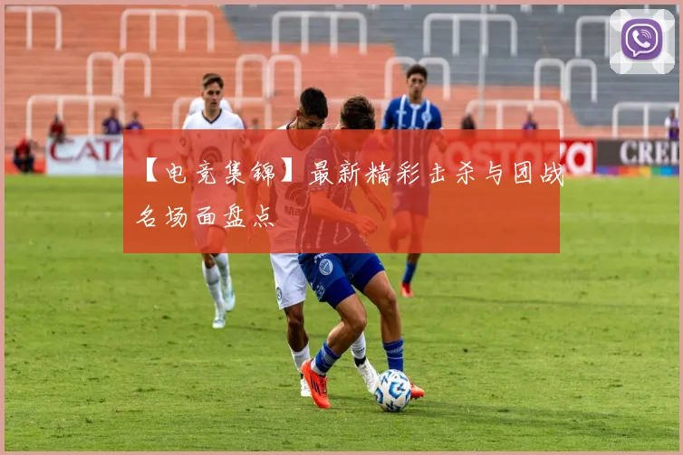 【电竞集锦】最新精彩击杀与团战名场面盘点