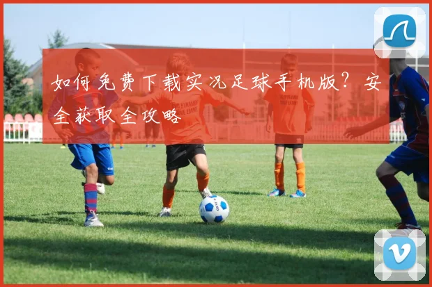 如何免费下载实况足球手机版？安全获取全攻略