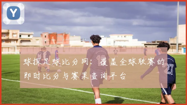 球探足球比分网:覆盖全球联赛的即时比分与赛果查询平台