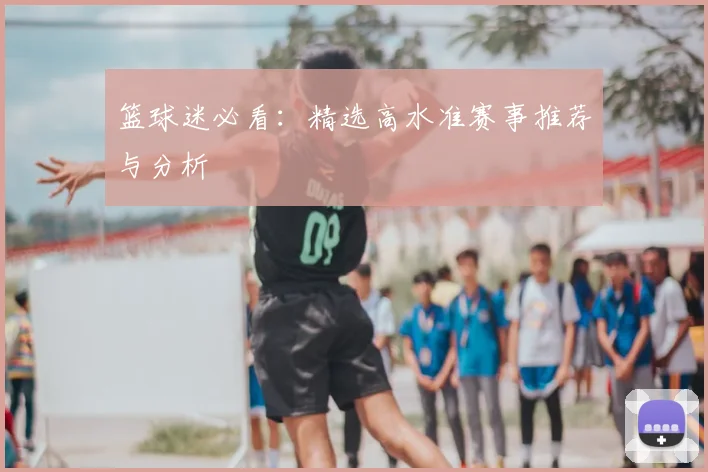 篮球迷必看:精选高水准赛事推荐与分析